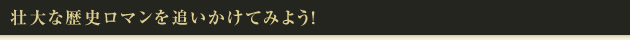 壮大な歴史ロマンを追いかけてみよう!