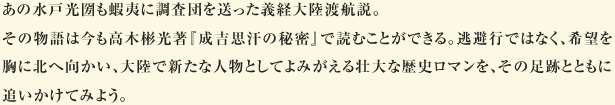 あの水戸光圀も蝦夷に調査団を送った義経大陸渡航説。 その物語は今も高木彬光著『成吉思汗の秘密』で読むことができる。逃避行ではなく、希望を胸に北へ向かい、大陸で新たな人物としてよみがえる壮大な歴史ロマンを、その足跡とともに追いかけてみよう。