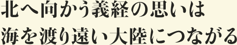 北へ向かう義経の思いは 海を渡り遠い大陸につながる